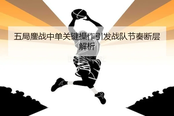 五局鏖战中单关键操作引发战队节奏断层解析